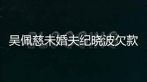 波欠被告庭吴佩婚夫还 亿未上法纪晓慈未款1
